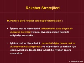Rekabet Stratejileri


M. Porter’a göre rekabet üstünlüğü yaratmak için :


•   İşletme mal ve hizmetlerini rakiplerinden daha düşük bir
    maliyetle üretecek ve bunu piyasada oluşan fiyatlarla
    müşteriye sunacaktır.


•   İşletme mal ve hizmetlerini, pazardaki diğer benzer mal ve
    hizmetlerden farklılaştıracak ve müşterilerin bu farklılık için
    ödemeyi kabul edeceği daha yüksek bir fiyattan onlara
    sunacaktır.


                                                            © Ülgen&Mirze 2004
 