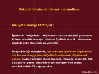 Rekabet Stratejileri iki şekilde sınıflanır :



• Maliyet Liderliği Stratejisi :


  İşletmenin faaliyetlerini rakiplerinden daha az maliyetle yapması ve
  ürürnlerini sektörde oluşan ortalama fiyatlarla satarak ortalamanın
  üzerinde getiri elde etmesine yöneliktir.


  Maliyet liderliği stratejisinde, mal ve hizmet fiyatlarının düşürülmesi
  söz konusu olmayıp, tüm faaliyetlerde maliyetlerin düşürülmesi
  esastır. Böylece sektörde oluşan fiyatlarla, maliyetler arasındaki fark
  açılacak ve işletme ortalamanın üzerinde getiri elde ederek
  rakiplerine üstünlük sağlayacaktır.

                                                               © Ülgen&Mirze 2004
 