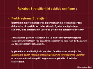 Rekabet Stratejileri iki şekilde sınıflanır :


• Farklılaştırma Stratejisi :
  İşletmenin mal ve hizmetlerini diğer benzer mal ve hizmetlerden
  daha farklı bir şekilde ve daha yüksek fiyatlarla müşterilere
  sunarak, yine ortalamanın üzerinde getiri elde etmesine yöneliktir.


  Farklılaştırma, genelde, işletmenin mal ve hizmetlerindeki farklılaştırma
  olarak düşünülmektedir. (Bu pazarlama stratejileri ile ilgili olup, bu bağlamda
  bir fonksiyonel/İşlevsel sratejidir.)


  İş yönetim stratejileri içinde yer alan farklılaştırma stratejisi ise,
  işletmenin değer yaratan tüm faaliyetlerinde farklılaştırma yaparak
  ortalamanın üzerinde getiri sağlamasına yönelik bir rekabet
  stratejisidir.

                                                                      © Ülgen&Mirze 2004
 