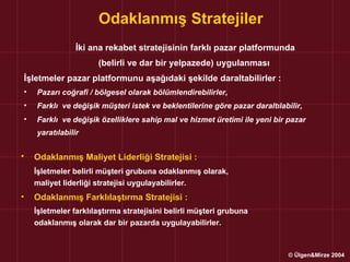 Odaklanmış Stratejiler
                İki ana rekabet stratejisinin farklı pazar platformunda
                      (belirli ve dar bir yelpazede) uygulanması
İşletmeler pazar platformunu aşağıdaki şekilde daraltabilirler :
•   Pazarı coğrafi / bölgesel olarak bölümlendirebilirler,
•   Farklı ve değişik müşteri istek ve beklentilerine göre pazar daraltılabilir,
•   Farklı ve değişik özelliklere sahip mal ve hizmet üretimi ile yeni bir pazar
    yaratılabilir


•   Odaklanmış Maliyet Liderliği Stratejisi :
    İşletmeler belirli müşteri grubuna odaklanmış olarak,
    maliyet liderliği stratejisi uygulayabilirler.
•   Odaklanmış Farklılaştırma Stratejisi :
    İşletmeler farklılaştırma stratejisini belirli müşteri grubuna
    odaklanmış olarak dar bir pazarda uygulayabilirler.



                                                                            © Ülgen&Mirze 2004
 