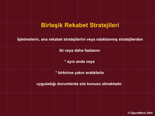 Birleşik Rekabet Stratejileri

İşletmelerin, ana rekabet stratejilerini veya odaklanmış stratejilerden

                       iki veya daha fazlasını

                          * aynı anda veya

                     * birbirine yakın aralıklarla

          uyguladığı durumlarda söz konusu olmaktadır.




                                                              © Ülgen&Mirze 2004
 
