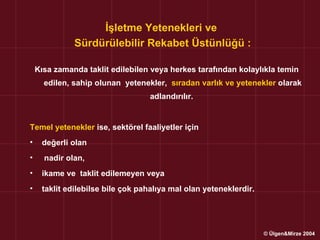 İşletme Yetenekleri ve
              Sürdürülebilir Rekabet Üstünlüğü :

    Kısa zamanda taklit edilebilen veya herkes tarafından kolaylıkla temin
      edilen, sahip olunan yetenekler, sıradan varlık ve yetenekler olarak
                                  adlandırılır.


Temel yetenekler ise, sektörel faaliyetler için
•    değerli olan
•     nadir olan,
•    ikame ve taklit edilemeyen veya
•    taklit edilebilse bile çok pahalıya mal olan yeteneklerdir.




                                                                   © Ülgen&Mirze 2004
 