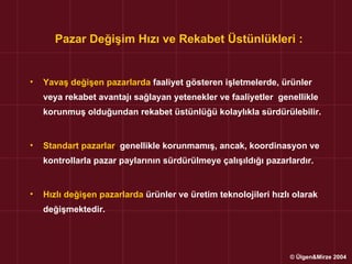 Pazar Değişim Hızı ve Rekabet Üstünlükleri :


•   Yavaş değişen pazarlarda faaliyet gösteren işletmelerde, ürünler
    veya rekabet avantajı sağlayan yetenekler ve faaliyetler genellikle
    korunmuş olduğundan rekabet üstünlüğü kolaylıkla sürdürülebilir.


•   Standart pazarlar, genellikle korunmamış, ancak, koordinasyon ve
    kontrollarla pazar paylarının sürdürülmeye çalışıldığı pazarlardır.


•   Hızlı değişen pazarlarda ürünler ve üretim teknolojileri hızlı olarak
    değişmektedir.




                                                                  © Ülgen&Mirze 2004
 
