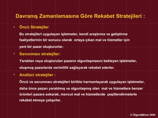 Davranış Zamanlamasına Göre Rekabet Stratejileri :
•    Öncü Stratejiler
     Bu stratejileri uygulayan işletmeler, kendi araştırma ve geliştirme
     faaliyetlerinin bir sonucu olarak ortaya çıkan mal ve hizmetler için
     yeni bir pazar oluştururlar.

•    Savunmacı stratejiler:
     Yaratılan veya oluşturulan pazarın olgunlaşmasını bekleyen işletmeler,
     oluşmuş pazarlarda verimlilik sağlayarak rekabet ederler.

•    Analizci stratejiler :
     Öncü ve savunmacı stratejileri birlikte harmanlayarak uygulayan işletmeler,
     daha önce pazarı yaratılmış ve olgunlaşmış olan mal ve hizmetlere benzer
     ürünleri pazara sokarak, mevcut mal ve hizmetlerde çeşitlendirmelerle
     rekabet etmeye çalışırlar.



                                                                            © Ülgen&Mirze 2004
 