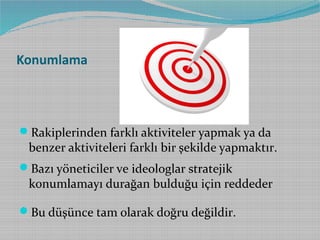 Konumlama

Rakiplerinden farklı aktiviteler yapmak ya da

benzer aktiviteleri farklı bir şekilde yapmaktır.

Bazı yöneticiler ve ideologlar stratejik

konumlamayı durağan bulduğu için reddeder

Bu düşünce tam olarak doğru değildir.

 