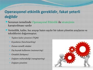 Operasyonel etkinlik gereklidir, fakat yeterli
değildir
Sorunun temelinde Operasyonel Etkinlik ile stratejinin

karıştırılması vardır

 Verimlilik, kalite, hız arayışı hatırı sayılır bir takım yönetim araçlarını ve

tekniklerini doğurmuştur;

 Toplam kalite yönetimi (TQM)
 Kıyaslama (benchmarking)
 Zaman temelli rekabet
 Dış kaynak kullanımı (outsourcing)
 Ortaklık (birleşme)
 Değişim mühendisliği (reengineering)
 Değişim yönetimi

 