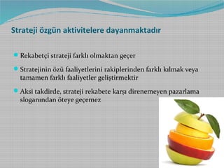 Strateji özgün aktivitelere dayanmaktadır
 Rekabetçi strateji farklı olmaktan geçer
 Stratejinin özü faaliyetlerini rakiplerinden farklı kılmak veya

tamamen farklı faaliyetler geliştirmektir

 Aksi takdirde, strateji rekabete karşı direnemeyen pazarlama

sloganından öteye geçemez

 