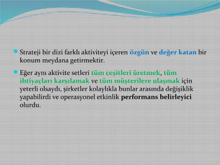  Strateji bir dizi farklı aktiviteyi içeren özgün ve değer katan bir

konum meydana getirmektir.

 Eğer aynı aktivite setleri tüm çeşitleri üretmek, tüm

ihtiyaçları karşılamak ve tüm müşterilere ulaşmak için
yeterli olsaydı, şirketler kolaylıkla bunlar arasında değişiklik
yapabilirdi ve operasyonel etkinlik performans belirleyici
olurdu.

 