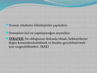 Strateji rekabette ödünleşimler yapmaktır.
Stratejinin özü ne yapmayacağını seçmektir.
STRATEJİ: Ne olduğunun farkında olmak, beklentilerini

doğru konumlandırabilmek ve bunları gerçekleştirmek
için vazgeçebilmektir. (RAK)

 