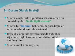 Bir Durum Olarak Strateji
Strateji oluştururken yanıtlanacak sorulardan bir

tanesi de şudur: Ne ile ilgili strateji?

Strateji bir “konum” belirleme, değişen koşullar

karşısında bir durum alma sürecidir.

Böylelikle örgüt ile çevresi arasında bütünlük

sağlanmış, ilişki kurulmuş, karşılıklı etkileşim
işletilmiş olur

Strateji sürekli bir arayıştır.

 
