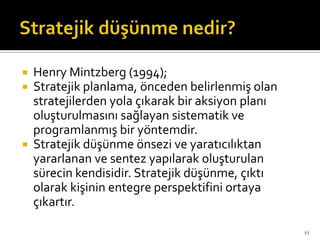 Henry Mintzberg (1994);
 Stratejik planlama, önceden belirlenmiş olan
stratejilerden yola çıkarak bir aksiyon planı
oluşturulmasını sağlayan sistematik ve
programlanmış bir yöntemdir.
 Stratejik düşünme önsezi ve yaratıcılıktan
yararlanan ve sentez yapılarak oluşturulan
sürecin kendisidir. Stratejik düşünme, çıktı
olarak kişinin entegre perspektifini ortaya
çıkartır.
11
 