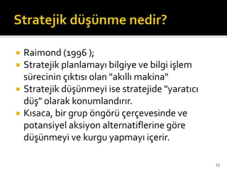  Raimond (1996 );
 Stratejik planlamayı bilgiye ve bilgi işlem
sürecinin çıktısı olan "akıllı makina"
 Stratejik düşünmeyi ise stratejide "yaratıcı
düş" olarak konumlandırır.
 Kısaca, bir grup öngörü çerçevesinde ve
potansiyel aksiyon alternatiflerine göre
düşünmeyi ve kurgu yapmayı içerir.
12
 
