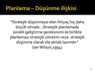“Stratejik düşünmeye olan ihtiyaç hiç daha
büyük olmadı...Stratejik planlamada
sürekli geliştirme gereksinimi ile birlikte
planlamayı stratejik yönetim veya stratejik
düşünme olarak ele almak lazımdır”
(IanWilson,1994)
18
 