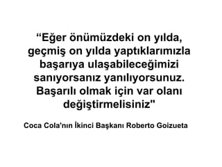 “Eğer önümüzdeki on yılda,
geçmiş on yılda yaptıklarımızla
başarıya ulaşabileceğimizi
sanıyorsanız yanılıyorsunuz.
Başarılı olmak için var olanı
değiştirmelisiniz"
Coca Cola'nın İkinci Başkanı Roberto Goizueta
 