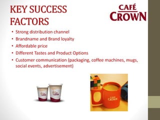 KEY SUCCESS
FACTORS
• Strong distribution channel
• Brandname and Brand loyalty
• Affordable price
• Different Tastes and Product Options
• Customer communication (packaging, coffee machines, mugs,
social events, advertisement)
 
