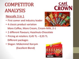 COMPETITOR
ANALYSIS
Nescafe 3 in 1
• First comer and industry leader
• 4 classic product variation
More Coffee, More Cream, Cream-Milk, 2-1
• 2 different flavours; Hazelnuts-Chocolate
• Pricing at retailers: 0,45 TL – 0,55 TL
Different packages
• Slogan: Mükemmel Karışım
(Excellent Blend)
 