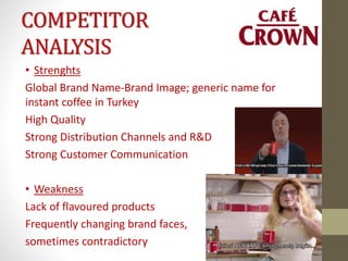COMPETITOR
ANALYSIS
• Strenghts
Global Brand Name-Brand Image; generic name for
instant coffee in Turkey
High Quality
Strong Distribution Channels and R&D
Strong Customer Communication
• Weakness
Lack of flavoured products
Frequently changing brand faces,
sometimes contradictory
 