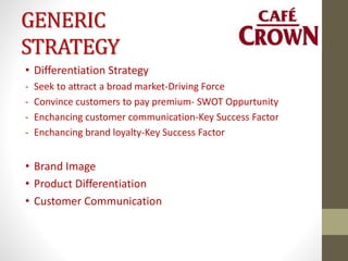 GENERIC
STRATEGY
• Differentiation Strategy
- Seek to attract a broad market-Driving Force
- Convince customers to pay premium- SWOT Oppurtunity
- Enchancing customer communication-Key Success Factor
- Enchancing brand loyalty-Key Success Factor
• Brand Image
• Product Differentiation
• Customer Communication
 