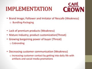 IMPLEMENTATION
• Brand Image; Follower and Imitator of Nescafe (Weakness)
o Bundling-Packaging
• Lack of premium products (Weakness)
• Mature Industry; product customization(Threat)
• Growing bargaining power of buyer (Threat)
o Cobranding
• Decreasing customer communication (Weakness)
o Increasing customer contact by getting into daily life with
artifacts and social media promotions
 