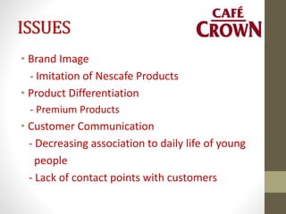 ISSUES
• Brand Image
- Imitation of Nescafe Products
• Product Differentiation
- Premium Products
• Customer Communication
- Decreasing association to daily life of young
people
- Lack of contact points with customers
 