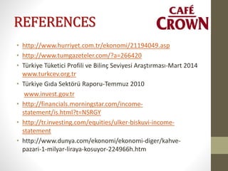 REFERENCES
• http://www.hurriyet.com.tr/ekonomi/21194049.asp
• http://www.tumgazeteler.com/?a=266420
• Türkiye Tüketici Profili ve Bilinç Seviyesi Araştırması-Mart 2014
www.turkcev.org.tr
• Türkiye Gıda Sektörü Raporu-Temmuz 2010
www.invest.gov.tr
• http://financials.morningstar.com/income-
statement/is.html?t=NSRGY
• http://tr.investing.com/equities/ulker-biskuvi-income-
statement
• http://www.dunya.com/ekonomi/ekonomi-diger/kahve-
pazari-1-milyar-liraya-kosuyor-224966h.htm
 