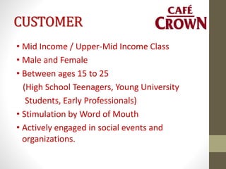 CUSTOMER
• Mid Income / Upper-Mid Income Class
• Male and Female
• Between ages 15 to 25
(High School Teenagers, Young University
Students, Early Professionals)
• Stimulation by Word of Mouth
• Actively engaged in social events and
organizations.
 