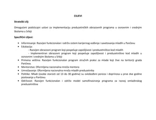 CILJEVI
Strateški cilj:
Omogućeni podsticajni uslovi za implementaciju preduzetničkih obrazovnih programa u osnovnim i srednjim
školama u Srbiji
Specifični ciljevi:
• Informisanje: Razvijen funkcionalan i održiv sistem karijernog vođenja i savetovanja mladih u Pančevu
• Edukacija:
- Razvijen obrazovni program koji pospešuje zapošljivost i preduzetništvo kod mladih
- Implementiran obrazovni program koji pospešuje zapošljivost i preduzetništvo kod mladih u
osnovnim i srednjim školama u Srbiji
• Primena veština: Razvijen funkcionalan program stručnih praksi za mlade koji žive na teritoriji grada
Pančeva.
• Mentorstvo: Oformljena nacionalna mreža mentora
• Umrežavanje: Oformljena nacionalna mreža mladih preduzetnika
• Politike: Mladi (osobe starosti od 13 do 30 godina) su oslobođeni poreza i doprinosa u prve dve godine
poslovanja u Pančevu
• Održivost: Razvijen funkcionalan i održiv model samofinasiranja programa za razvoj omladinskog
preduzetništva
 