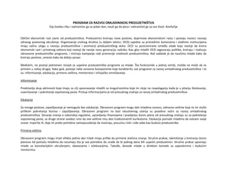 PROGRAM ZA RAZVOJ OMLADINSKOG PREDUZETNIŠTVA
Daj čoveku ribu i nahranićes ga za jedan dan, nauči ga da peca i nahranićeš ga za ceo život. Konfučije
Održivi ekonomski rast zavisi od preduzetništva. Preduzetnici kreiraju nove poslove, doprinose ekonomskom rastu i postaju nosioci razvoja
zdravog poslovnog okruženja. Organizacije civilnog društva (u daljem tekstu: OCD) zajedno sa privrednim komorama i vladinim institucijama
imaju važnu ulogu u razvoju preduzetništva i promociji preduzetničkog duha. OCD su pozicionirane između vlade koja nastoji da kreira
ekonomski rast i privatnog sektora koji nastoji da razvije novu generaciju radnika. Kao glas mladih OCD zagovaraju politike, kreiraju i realizuju
obrazovne preduzetničke programe, i iniciraju kampanje radi promocije vrednosti preduzetništva. Naš zadatak je da naučimo mlade kako da
kreiraju poslove, umesto kako da dobiju posao.
Međutim, ne postoji jedinstven recept za uspešne preduzetničke programe za mlade. Šta funkcioniše u jednoj zemlji, možda ne može da se
primeni u nekoj drugoj. Kako god, postoje neke osnovne komponente koje karakterišu sve programe za razvoj omladinskog preduzetništva i to
su: informisanje, edukacija, primenu veština, mentorstvo i vršnjačko umrežavanje.
Informisanje
Predstavlja skup aktivnosti koje imaju za cilj upoznavanje mladih sa mogućnostima koje im stoje na raspolaganju kada je u pitanju školovanje,
usavršavanje i pokretanje sopstvenog posla. Pristup informacijama je od presudnog značaja za razvoj omladinskog preduzetništva.
Edukacija
Za mnoge poslove, zapošljavanje je nemoguće bez edukacije. Obrazovni programi mogu dati mladima osnovu, odnosno veštine koje će im služiti
prilikom pokretanja biznisa i zapošljavanja. Obrazovni programi na bazi iskustvenog učenja su posebno važni za razvoj omladinskog
preduzetništva. Sticanje znanja o zakonskoj regulativi, upravljanju finansijama i pravljenju biznis plana od presudnog značaju su za pokretanje
sopstvenog posla, sa druge strane svedoci smo da ove veštine nisu deo tradicionalnih kurikuluma. Edukacija pomaže mladima da ostvare svoje
snove. Inspiriše ih, daje im preko potrebno samopouzdanje da inoviraju, preuzmu rizik i vide sebe kao buduće preduzetnike.
Primena veština
Obrazovni programi mogu imati efekta jedino ako mladi imaju prilike da primene stečena znanja. Stručne prakse, takmičenja u kreiranju biznis
planova itd pomažu mladima da razumeju šta je sve potrebno da urade da bi jednog dana bili uspešni preduzetnici. Stručne prakse upoznaju
mlade sa kancelarijskim okruženjem, obavezama i očekivanjima. Takođe, dovode mlade u direktan kontakt sa zaposlenima i budućim
mentorima.
 