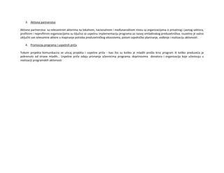 3. Aktivna partnerstva
Aktivno partnerstva sa relevantnim akterima na lokalnom, nacionalnom i međunarodnom nivou sa organizacijama iz privatnog i javnog sektora,
profitnim i neprofitnim organizacijama su ključna za uspešnu implementaciju programa za razvoj omladinskog preduzetništva. Izuzetno je važno
uključiti sve relevantne aktere u mapiranje potreba preduzetničkog ekosistema, potom zajedničko planiranje, vođenje i realizaciju aktivnosti.
4. Promocija programa I uspešnih priča
Tokom projekta komunikacira se uticaj projekta i uspešne priče - kao što su koliko je mladih prošlo kroz program ili koliko preduzeća je
pokrenuto od strane mladih… Uspešne priče odaju priznanja učesnicima programa, doprinosima donatora i organizacija koje učestvuju u
realizaciji programskih aktivnosti
 