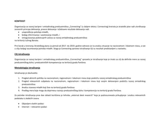 KONTEKST
Organizacija za razvoj karijere i omladinskog preduzetništva „Connecting“ (u daljem tekstu: Connecting) kreirala je strateški plan radi utvrđivanja
osnovnih principa delovanja, pravce delovanja i očekivane rezultate delovanja radi:
 unapređenja položaja mladih,
 boljeg informisanja i savetovanja mladih, i
 omogućavanja podsticajnih uslova za razvoj omladinskog preduzetništva
na teritoriji Južnog Banata.
Prvi korak u kreiranju Strateškog plana za period od 2017. do 2019. godine odnosio se na analizu situacije na nacionalnom i lokalnom nivou, a sve
u cilju boljeg razumevanja potreba mladih. Stoga je Connecting sproveo istraživanje čiji su rezultati predstavljeni u nastavku.
Cilj istraživanja
Organizacija za razvoj karijere i omladinskog preduzetništva „Connecting“ sprovela je istraživanje koje je imalo za cilj da definiše mere za razvoj
preduzetničkog duha i preduzetničkih kompetencija na teritoriji grada Pančeva.
Metodologija istraživanja
Istraživanje je obuhvatilo:
1. Pregled aktivnih politika na nacionalnom, regionalnom i lokalnom nivou koje podstiču razvoj omladinskog preduzetništva
2. Pregled relevantnih subjekata na nacionalnom, regionalnom i lokalnom nivou koji svojim delovanjem podstiču razvoj omladinkog
preduzetništva
3. Analizu stavova mladih koji žive na teritoriji grada Pančeva
4. Predlog mera koje mogu da doprinesu razvoju preduzetničkog duha i kompetencija na teritoriji grada Pančeva.
Za potrebe istraživanja prve dve oblasti korišćena je tehnika „external desk research“ koja je podrazumevala prikupljanje i analizu relevantnih
podataka iz sledećih izvora:
 Objavljeni vladini podaci
 Internet – relevantni podaci
 