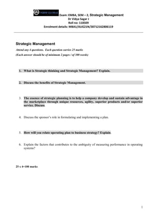 Exam: EMBA, SEM – 2, Strategic Management
Dr Vidya Sagar J
Roll no: 118509
Enrolment details: MBA1/AUG21N/30712162806119
1
Strategic Management
Attend any 4 questions. Each question carries 25 marks
(Each answer should be of minimum 2 pages / of 300 words)
1. What is Strategic thinking and Strategic Management? Explain.
2. Discuss the benefits of Strategic Management.
3. The essence of strategic planning is to help a company develop and sustain advantage in
the marketplace through unique resources, agility, superior products and/or superior
service. Discuss.
4. Discuss the sponsor’s role in formulating and implementing a plan.
5. How will you relate operating plan to business strategy? Explain.
6. Explain the factors that contributes to the ambiguity of measuring performance in operating
systems?
25 x 4=100 marks
 