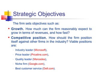 Strategic Objectives
The firm sets objectives such as:
 Growth. How much can the firm reasonably expect to
grow in terms of revenues, and how fast?
 Competitive position. How should the firm position
itself against other firms in the industry? Viable positions
are:
- Industry leader (Microsoft),
- Price leader (Priceline.com),
- Quality leader (Mercedes),
- Niche firm (Google.com),
- Best customer service (Dell.com).
 