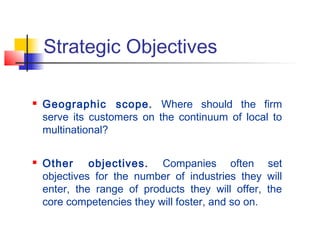 Strategic Objectives
 Geographic scope. Where should the firm
serve its customers on the continuum of local to
multinational?
 Other objectives. Companies often set
objectives for the number of industries they will
enter, the range of products they will offer, the
core competencies they will foster, and so on.
 