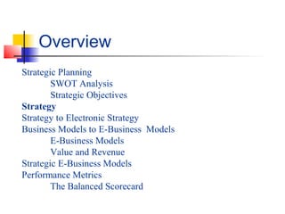 Strategic Planning
SWOT Analysis
Strategic Objectives
Strategy
Strategy to Electronic Strategy
Business Models to E-Business Models
E-Business Models
Value and Revenue
Strategic E-Business Models
Performance Metrics
The Balanced Scorecard
Overview
 