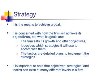 Strategy
 It is the means to achieve a goal.
 It is concerned with how the firm will achieve its
objectives, not what its goals are:
1. The firm sets its growth and other objectives,
2. It decides which strategies it will use to
accomplish them,
3. The tactics are detailed plans to implement the
strategies.
 It is important to note that objectives, strategies, and
tactics can exist at many different levels in a firm.
 