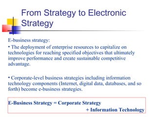 From Strategy to Electronic
Strategy
E-business strategy:
• The deployment of enterprise resources to capitalize on
technologies for reaching specified objectives that ultimately
improve performance and create sustainable competitive
advantage.
• Corporate-level business strategies including information
technology components (Internet, digital data, databases, and so
forth) become e-business strategies.
E-Business Strategy = Corporate Strategy
+ Information Technology
 