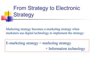 From Strategy to Electronic
Strategy
Marketing strategy becomes e-marketing strategy when
marketers use digital technology to implement the strategy:
E-marketing strategy = marketing strategy
+ Information technology
 
