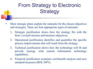 From Strategy to Electronic
Strategy
• Most strategic plans explain the rationale for the chosen objectives
and strategies. There are four appropriate types of rationale:
1. Strategic justification shows how the strategy fits with the
firm’s overall mission and business objectives,
2. Operational justification identifies and quantifies the specific
process improvements that will result from the strategy,
3. Technical justification shows how the technology will fit and
provide synergy with current information technology
capabilities,
4. Financial justification examines cost/benefit analysis and uses
standard measures (ROI, NPV).
 