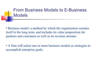 From Business Models to E-Business
Models
• Business model: a method by which the organization sustains
itself in the long term, and includes its value proposition for
partners and customers as well as its revenue streams.
• A firm will select one or more business models as strategies to
accomplish enterprise goals.
 
