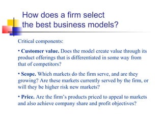 How does a firm select
the best business models?
Critical components:
• Customer value. Does the model create value through its
product offerings that is differentiated in some way from
that of competitors?
• Scope. Which markets do the firm serve, and are they
growing? Are these markets currently served by the firm, or
will they be higher risk new markets?
• Price. Are the firm’s products priced to appeal to markets
and also achieve company share and profit objectives?
 