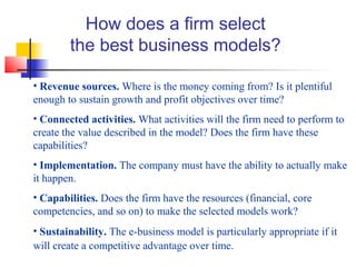 How does a firm select
the best business models?
• Revenue sources. Where is the money coming from? Is it plentiful
enough to sustain growth and profit objectives over time?
• Connected activities. What activities will the firm need to perform to
create the value described in the model? Does the firm have these
capabilities?
• Implementation. The company must have the ability to actually make
it happen.
• Capabilities. Does the firm have the resources (financial, core
competencies, and so on) to make the selected models work?
• Sustainability. The e-business model is particularly appropriate if it
will create a competitive advantage over time.
 
