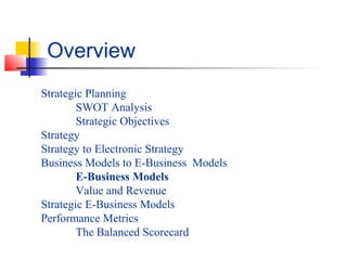 Strategic Planning
SWOT Analysis
Strategic Objectives
Strategy
Strategy to Electronic Strategy
Business Models to E-Business Models
E-Business Models
Value and Revenue
Strategic E-Business Models
Performance Metrics
The Balanced Scorecard
Overview
 