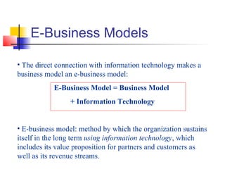 E-Business Models
• The direct connection with information technology makes a
business model an e-business model:
E-Business Model = Business Model
+ Information Technology
• E-business model: method by which the organization sustains
itself in the long term using information technology, which
includes its value proposition for partners and customers as
well as its revenue streams.
 
