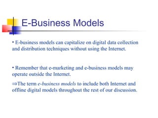 E-Business Models
• E-business models can capitalize on digital data collection
and distribution techniques without using the Internet.
• Remember that e-marketing and e-business models may
operate outside the Internet.
⇒The term e-business models to include both Internet and
offline digital models throughout the rest of our discussion.
 