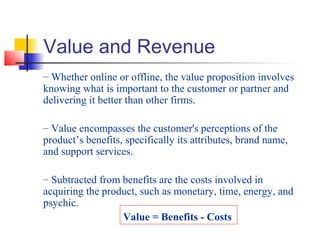 Value and Revenue
– Whether online or offline, the value proposition involves
knowing what is important to the customer or partner and
delivering it better than other firms.
– Value encompasses the customer's perceptions of the
product’s benefits, specifically its attributes, brand name,
and support services.
– Subtracted from benefits are the costs involved in
acquiring the product, such as monetary, time, energy, and
psychic.
Value = Benefits - Costs
 