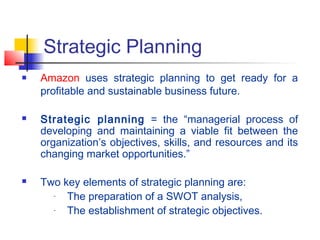 Strategic Planning
 Amazon uses strategic planning to get ready for a
profitable and sustainable business future.
 Strategic planning = the “managerial process of
developing and maintaining a viable fit between the
organization’s objectives, skills, and resources and its
changing market opportunities.”
 Two key elements of strategic planning are:
- The preparation of a SWOT analysis,
- The establishment of strategic objectives.
 