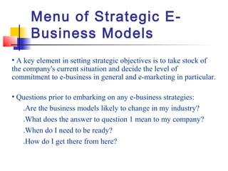 Menu of Strategic E-
Business Models
• A key element in setting strategic objectives is to take stock of
the company's current situation and decide the level of
commitment to e-business in general and e-marketing in particular.
• Questions prior to embarking on any e-business strategies:
.Are the business models likely to change in my industry?
.What does the answer to question 1 mean to my company?
.When do I need to be ready?
.How do I get there from here?
 