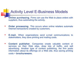 Activity Level E-Business Models
 Online purchasing. Firms can use the Web to place orders with
suppliers, thus automating the activity.
 Order processing. This occurs when online retailers automate
Internet transactions created by customers.
 E-mail. When organizations send e-mail communications to
stakeholders, they save printing and mailing costs.
 Content publisher. Companies create valuable content or
services on their Web sites, draw lots of traffic, and sell
advertising. Another type of content publishing, the firm posts
information about its offerings on a Web site, thus saving printing
costs = brochureware.
 