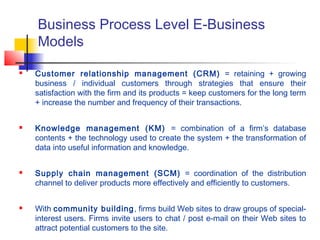 Business Process Level E-Business
Models
 Customer relationship management (CRM) = retaining + growing
business / individual customers through strategies that ensure their
satisfaction with the firm and its products = keep customers for the long term
+ increase the number and frequency of their transactions.
 Knowledge management (KM) = combination of a firm’s database
contents + the technology used to create the system + the transformation of
data into useful information and knowledge.
 Supply chain management (SCM) = coordination of the distribution
channel to deliver products more effectively and efficiently to customers.
 With community building, firms build Web sites to draw groups of special-
interest users. Firms invite users to chat / post e-mail on their Web sites to
attract potential customers to the site.
 