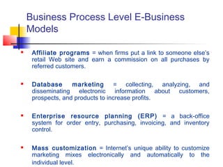 Business Process Level E-Business
Models
 Affiliate programs = when firms put a link to someone else’s
retail Web site and earn a commission on all purchases by
referred customers.
 Database marketing = collecting, analyzing, and
disseminating electronic information about customers,
prospects, and products to increase profits.
 Enterprise resource planning (ERP) = a back-office
system for order entry, purchasing, invoicing, and inventory
control.
 Mass customization = Internet’s unique ability to customize
marketing mixes electronically and automatically to the
individual level.
 